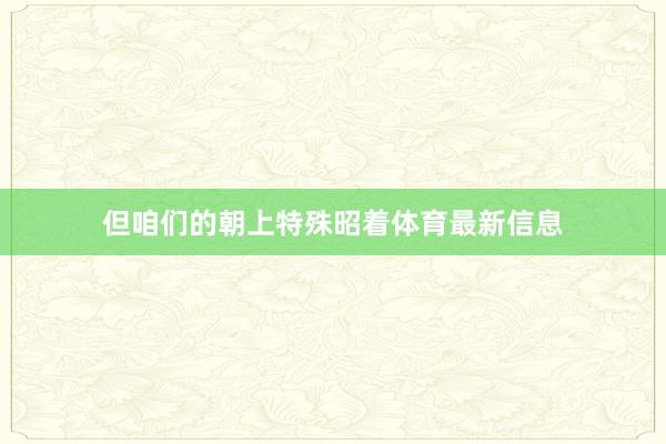 但咱们的朝上特殊昭着体育最新信息