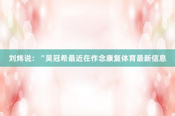 刘炜说：“吴冠希最近在作念康复体育最新信息