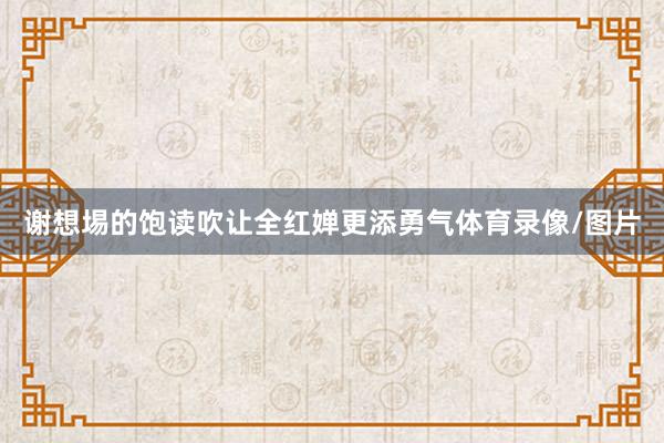 谢想埸的饱读吹让全红婵更添勇气体育录像/图片