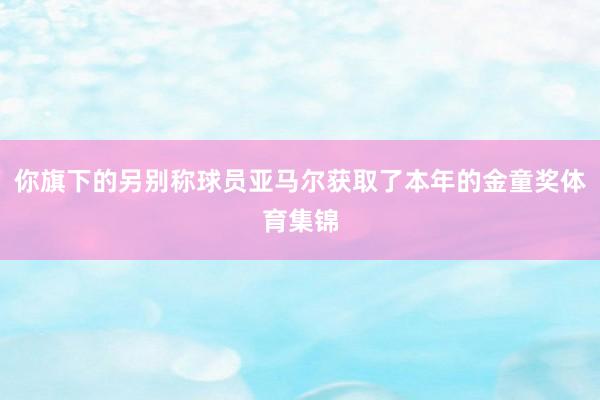 你旗下的另别称球员亚马尔获取了本年的金童奖体育集锦
