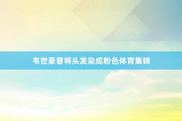 韦世豪曾将头发染成粉色体育集锦
