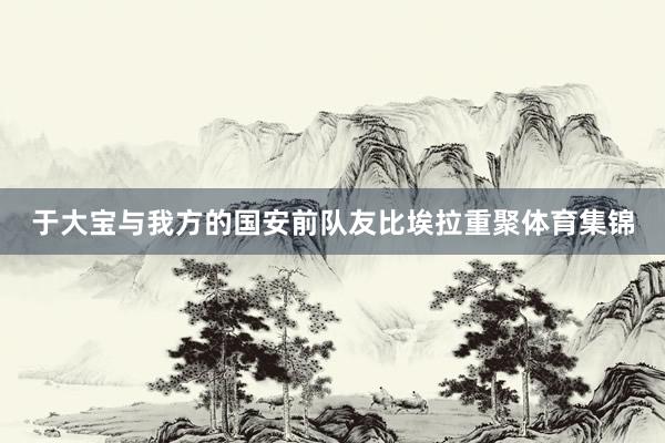 于大宝与我方的国安前队友比埃拉重聚体育集锦