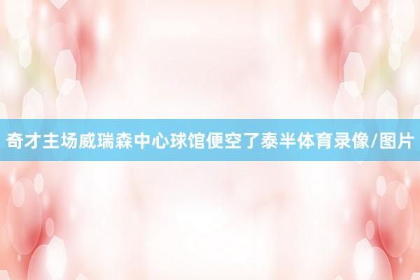 奇才主场威瑞森中心球馆便空了泰半体育录像/图片
