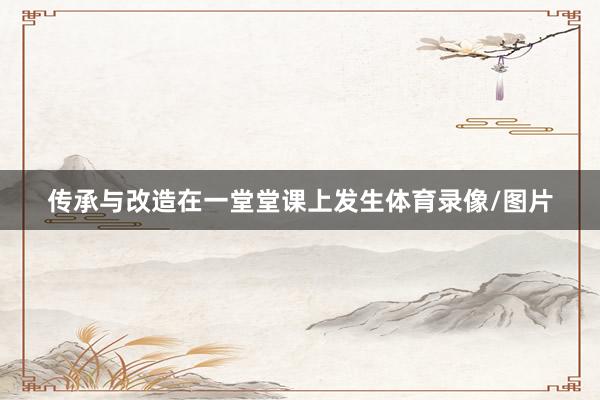 传承与改造在一堂堂课上发生体育录像/图片