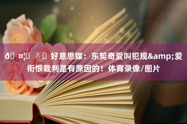 🤦‍♂️好意思媒：东契奇爱叫犯规&爱衔恨裁判是有原因的！体育录像/图片