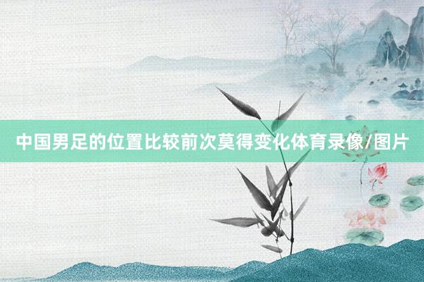 中国男足的位置比较前次莫得变化体育录像/图片