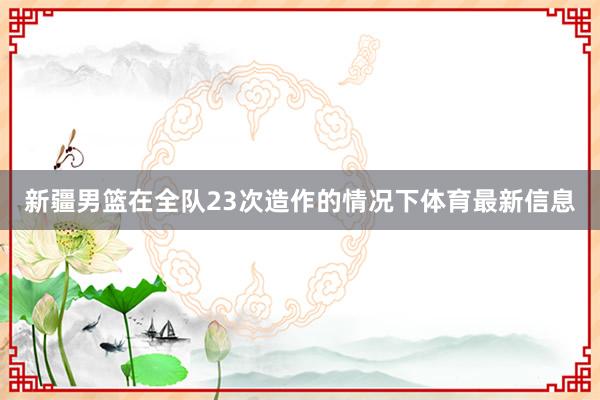 新疆男篮在全队23次造作的情况下体育最新信息