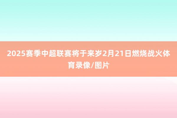 2025赛季中超联赛将于来岁2月21日燃烧战火体育录像/图片