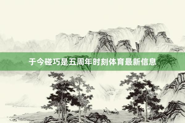 于今碰巧是五周年时刻体育最新信息