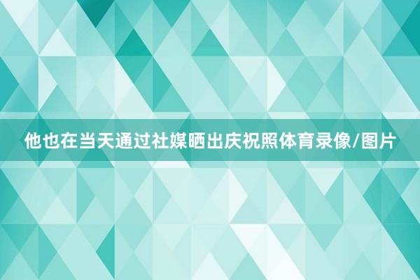 他也在当天通过社媒晒出庆祝照体育录像/图片