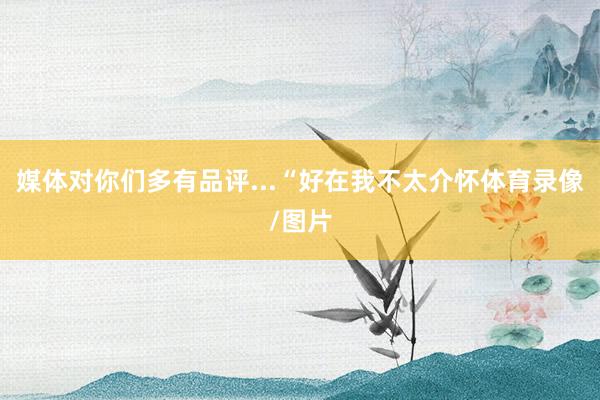 媒体对你们多有品评...“好在我不太介怀体育录像/图片