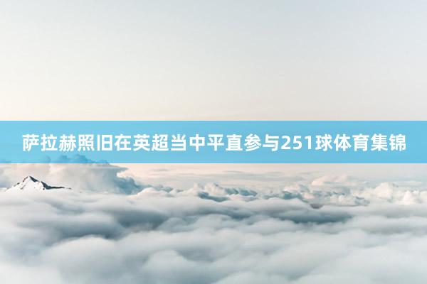 萨拉赫照旧在英超当中平直参与251球体育集锦