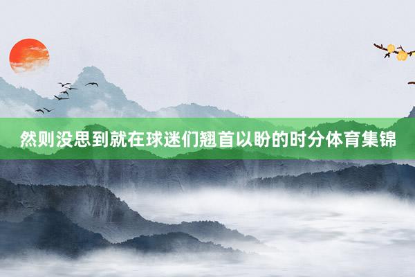 然则没思到就在球迷们翘首以盼的时分体育集锦