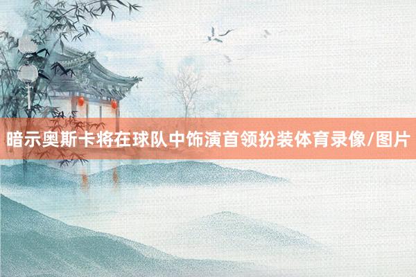 暗示奥斯卡将在球队中饰演首领扮装体育录像/图片