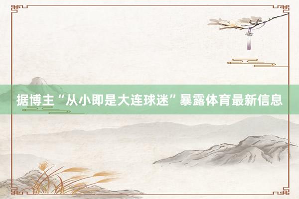 据博主“从小即是大连球迷”暴露体育最新信息