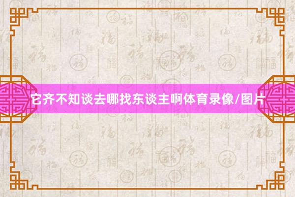 它齐不知谈去哪找东谈主啊体育录像/图片