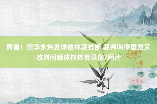 离谱！偰李永炜发球被林葳抢断 裁判叫停重发又改判同曦球权体育录像/图片