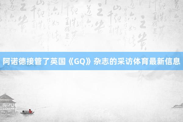 阿诺德接管了英国《GQ》杂志的采访体育最新信息
