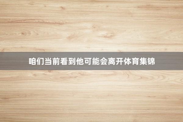咱们当前看到他可能会离开体育集锦