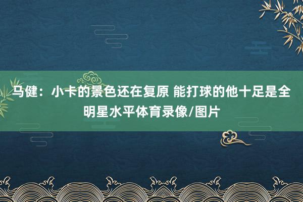 马健：小卡的景色还在复原 能打球的他十足是全明星水平体育录像/图片