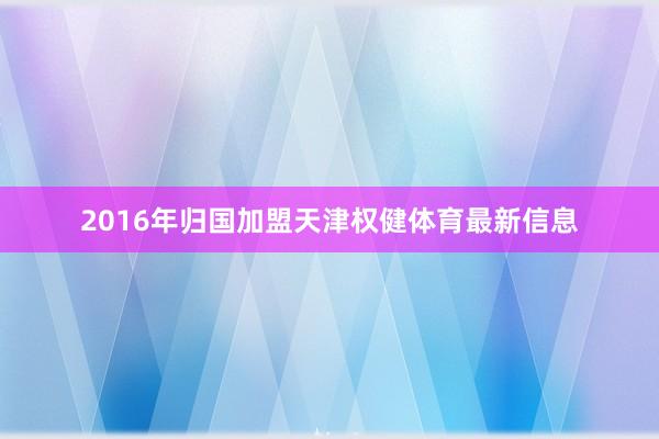 2016年归国加盟天津权健体育最新信息