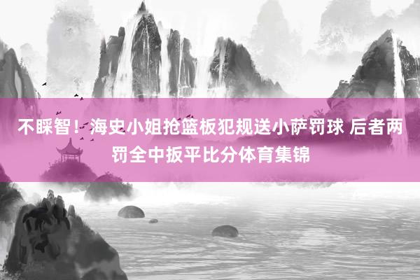 不睬智！海史小姐抢篮板犯规送小萨罚球 后者两罚全中扳平比分体育集锦