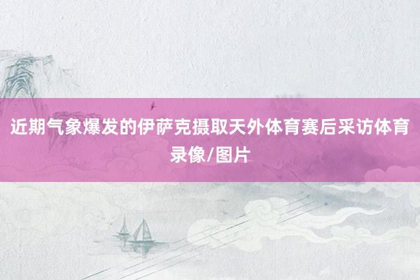 近期气象爆发的伊萨克摄取天外体育赛后采访体育录像/图片