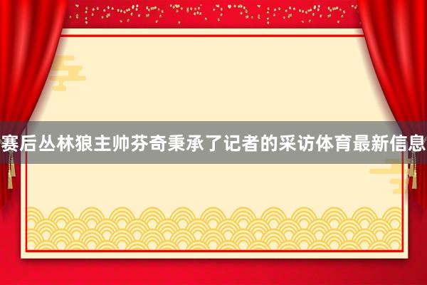 赛后丛林狼主帅芬奇秉承了记者的采访体育最新信息