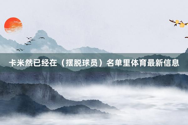 卡米然已经在（摆脱球员）名单里体育最新信息