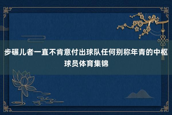 步碾儿者一直不肯意付出球队任何别称年青的中枢球员体育集锦