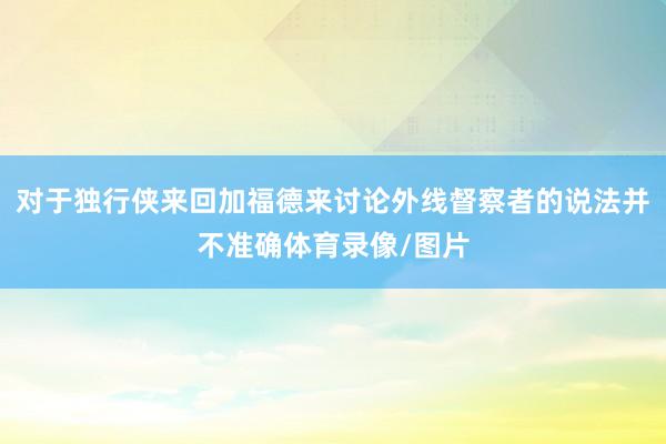 对于独行侠来回加福德来讨论外线督察者的说法并不准确体育录像/图片