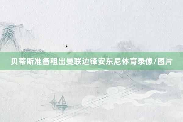 贝蒂斯准备租出曼联边锋安东尼体育录像/图片