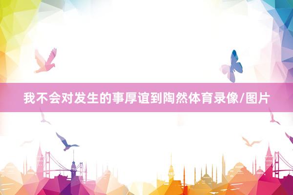 我不会对发生的事厚谊到陶然体育录像/图片