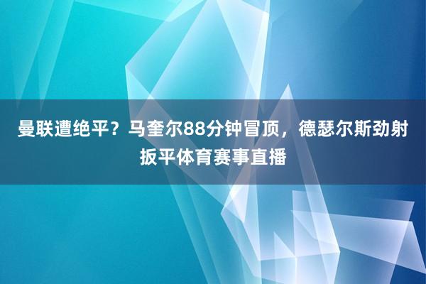 曼联遭绝平？马奎尔88分钟冒顶，德瑟尔斯劲射扳平体育赛事直播