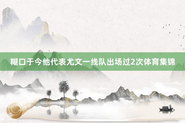 糊口于今他代表尤文一线队出场过2次体育集锦