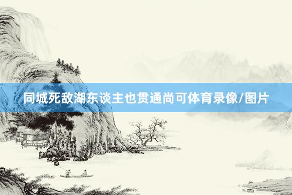 同城死敌湖东谈主也贯通尚可体育录像/图片
