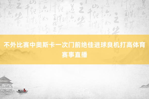 不外比赛中奥斯卡一次门前绝佳进球良机打高体育赛事直播