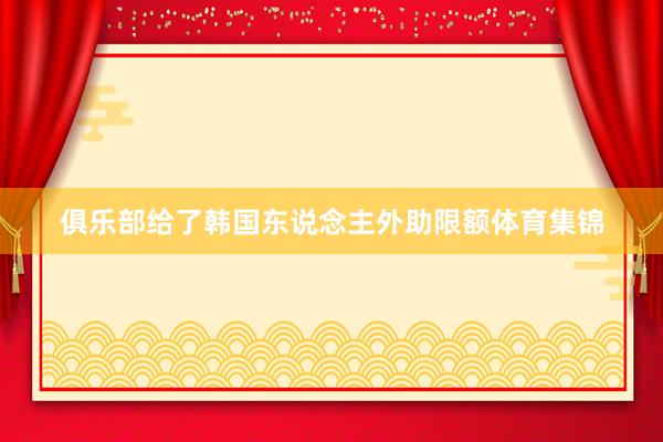 俱乐部给了韩国东说念主外助限额体育集锦
