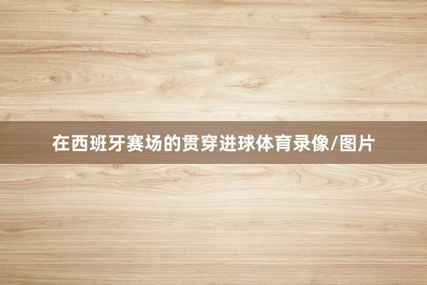 在西班牙赛场的贯穿进球体育录像/图片