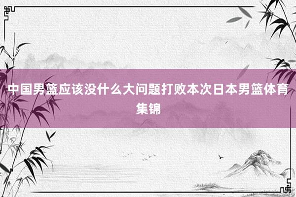 中国男篮应该没什么大问题打败本次日本男篮体育集锦