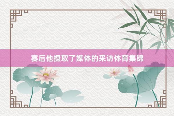 赛后他摄取了媒体的采访体育集锦