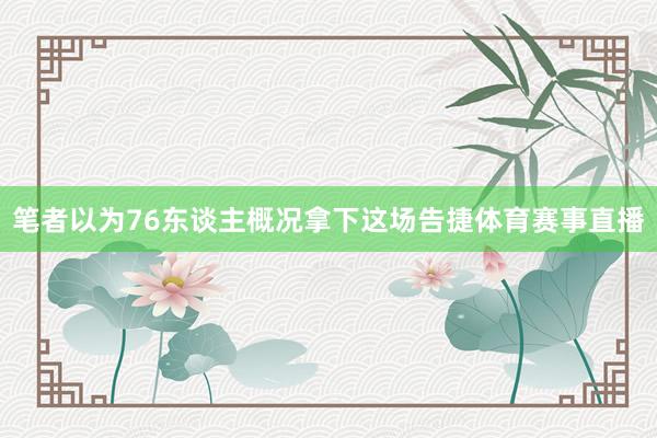 笔者以为76东谈主概况拿下这场告捷体育赛事直播