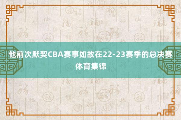 他前次默契CBA赛事如故在22-23赛季的总决赛体育集锦