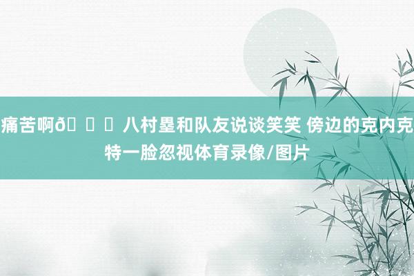 痛苦啊😟八村塁和队友说谈笑笑 傍边的克内克特一脸忽视体育录像/图片