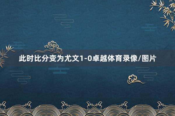 此时比分变为尤文1-0卓越体育录像/图片