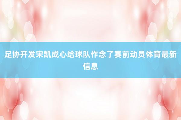 足协开发宋凯成心给球队作念了赛前动员体育最新信息