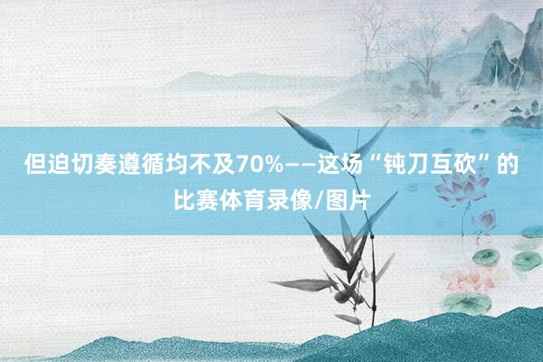 但迫切奏遵循均不及70%——这场“钝刀互砍”的比赛体育录像/图片