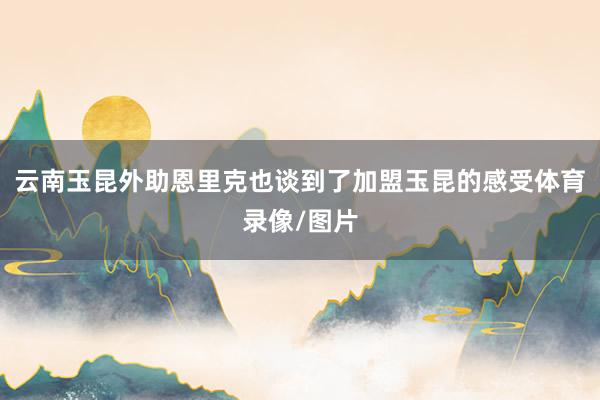 云南玉昆外助恩里克也谈到了加盟玉昆的感受体育录像/图片