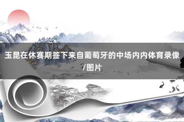 玉昆在休赛期签下来自葡萄牙的中场内内体育录像/图片