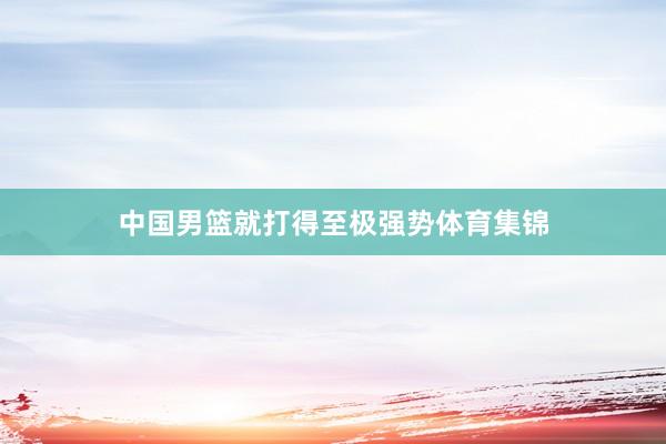 中国男篮就打得至极强势体育集锦